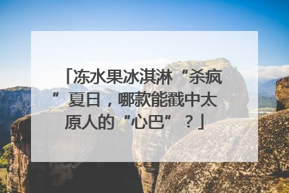 冻水果冰淇淋“杀疯”夏日，哪款能戳中太原人的“心巴”？