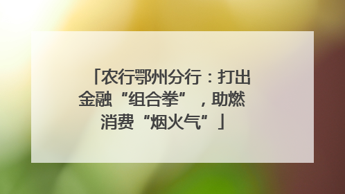 农行鄂州分行：打出金融“组合拳”，助燃消费“烟火气”