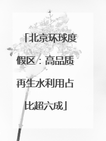 北京环球度假区：高品质再生水利用占比超六成