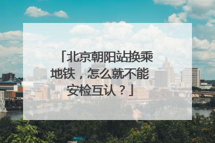 北京朝阳站换乘地铁，怎么就不能安检互认？