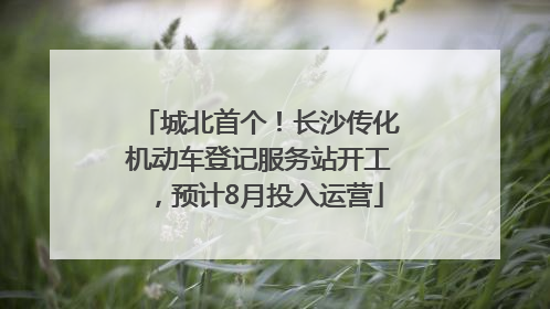 城北首个！长沙传化机动车登记服务站开工，预计8月投入运营