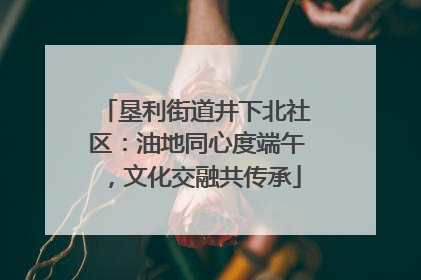 垦利街道井下北社区：油地同心度端午，文化交融共传承