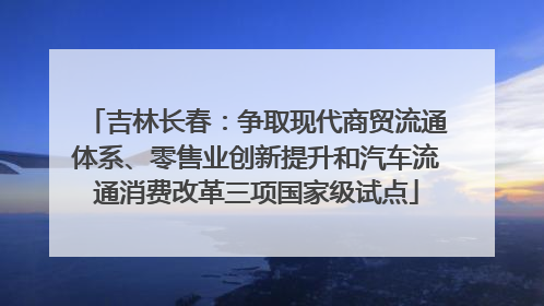 吉林长春：争取现代商贸流通体系、零售业创新提升和汽车流通消费改革三项国家级试点