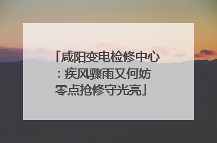 咸阳变电检修中心：疾风骤雨又何妨 零点抢修守光亮