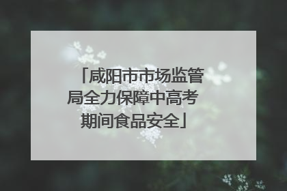 咸阳市市场监管局全力保障中高考期间食品安全