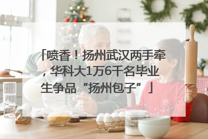 喷香！扬州武汉两手牵，华科大1万6千名毕业生争品“扬州包子”