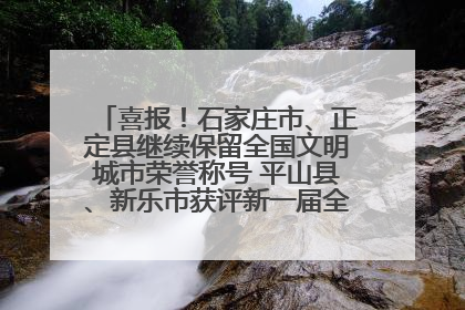 喜报！石家庄市、正定县继续保留全国文明城市荣誉称号 平山县、新乐市获评新一届全国文明城市