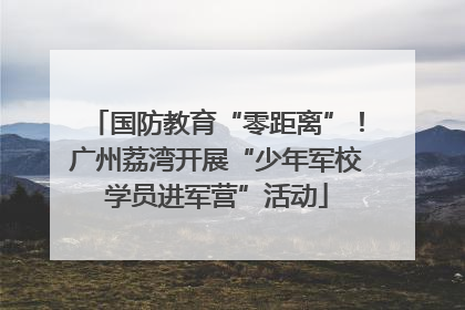 国防教育“零距离”！广州荔湾开展“少年军校学员进军营”活动