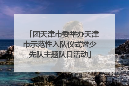 团天津市委举办天津市示范性入队仪式暨少先队主题队日活动