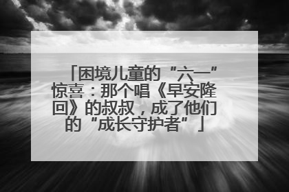 困境儿童的“六一”惊喜：那个唱《早安隆回》的叔叔，成了他们的“成长守护者”