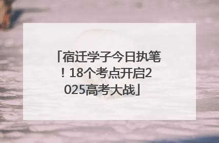 宿迁学子今日执笔！18个考点开启2025高考大战