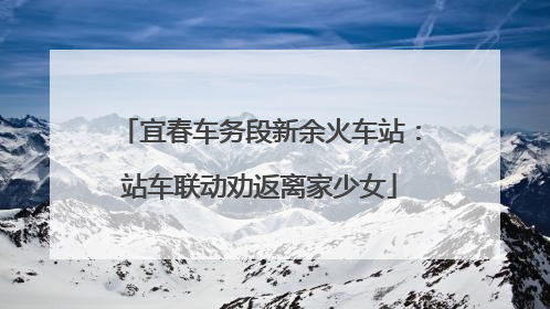 宜春车务段新余火车站：站车联动劝返离家少女