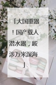 大国重器！国产载人潜水器，跋涉万米深海