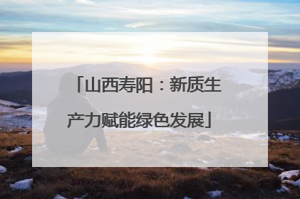 山西寿阳：新质生产力赋能绿色发展