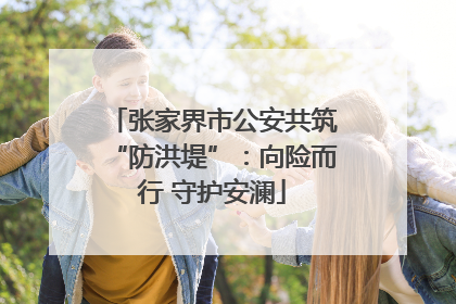 张家界市公安共筑“防洪堤”：向险而行 守护安澜