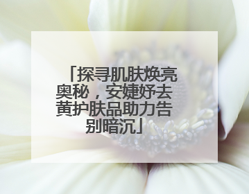 探寻肌肤焕亮奥秘，安婕妤去黄护肤品助力告别暗沉