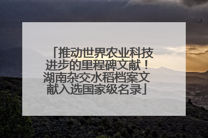 推动世界农业科技进步的里程碑文献！湖南杂交水稻档案文献入选国家级名录