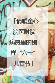 情暖童心 滨医附院病房里的别样“六一”儿童节