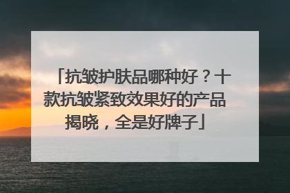 抗皱护肤品哪种好？十款抗皱紧致效果好的产品揭晓，全是好牌子