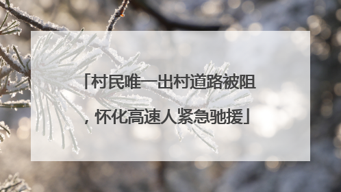 村民唯一出村道路被阻，怀化高速人紧急驰援