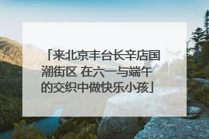 来北京丰台长辛店国潮街区 在六一与端午的交织中做快乐小孩
