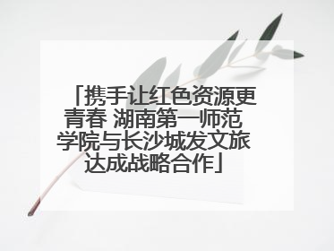 携手让红色资源更青春 湖南第一师范学院与长沙城发文旅达成战略合作