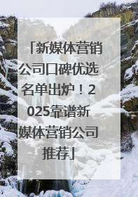 新媒体营销公司口碑优选名单出炉！2025靠谱新媒体营销公司推荐