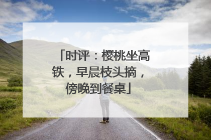 时评：樱桃坐高铁，早晨枝头摘，傍晚到餐桌