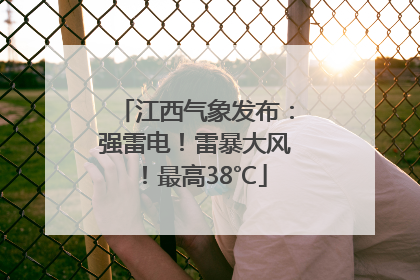 江西气象发布：强雷电！雷暴大风！最高38℃