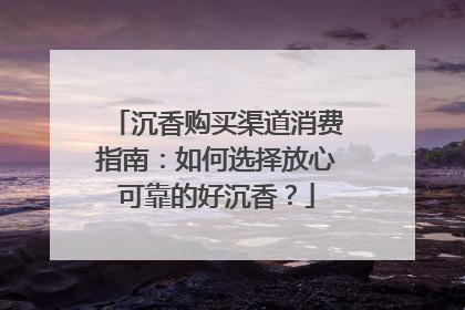 沉香购买渠道消费指南：如何选择放心可靠的好沉香？