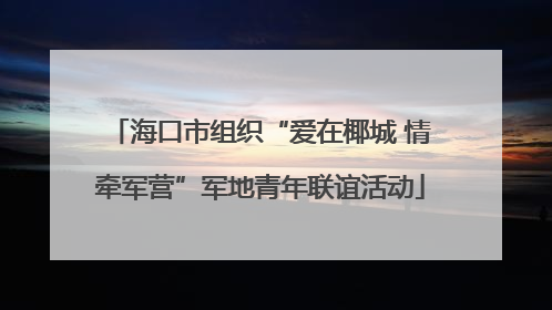 海口市组织“爱在椰城 情牵军营”军地青年联谊活动