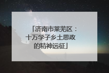 济南市莱芜区：十万学子乡土思政的精神远征