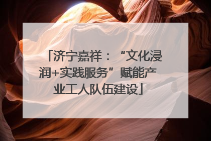 济宁嘉祥：“文化浸润+实践服务”赋能产业工人队伍建设