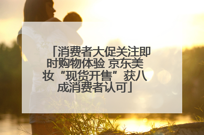 消费者大促关注即时购物体验 京东美妆“现货开售”获八成消费者认可