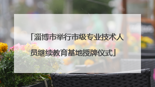 淄博市举行市级专业技术人员继续教育基地授牌仪式