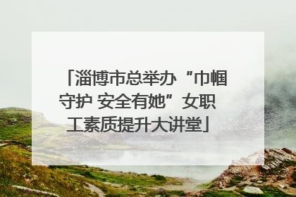 淄博市总举办“巾帼守护 安全有她”女职工素质提升大讲堂