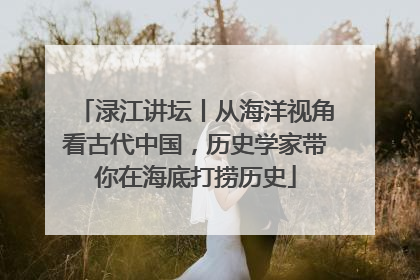 渌江讲坛丨从海洋视角看古代中国，历史学家带你在海底打捞历史