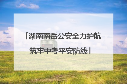 湖南南岳公安全力护航 筑牢中考平安防线