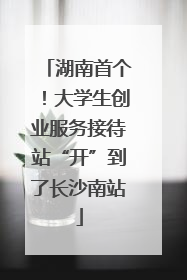 湖南首个！大学生创业服务接待站“开”到了长沙南站