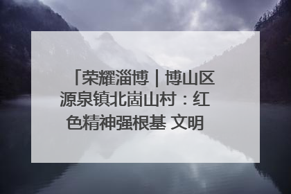 荣耀淄博｜博山区源泉镇北崮山村：红色精神强根基 文明新风润山乡