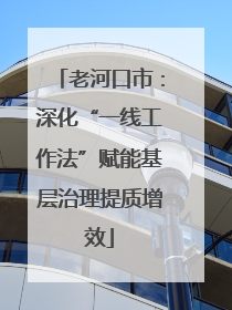 老河口市：深化“一线工作法”赋能基层治理提质增效