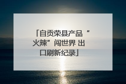 自贡荣县产品“火辣”闯世界 出口刷新纪录