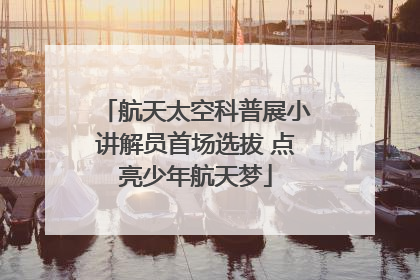 航天太空科普展小讲解员首场选拔 点亮少年航天梦