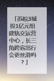 苏皖3城投1亿元组建轨交运营中心，长三角跨省出行会更丝滑吗？