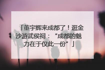 董宇辉来成都了！逛金沙游武侯祠：“成都的魅力在于仅此一份”