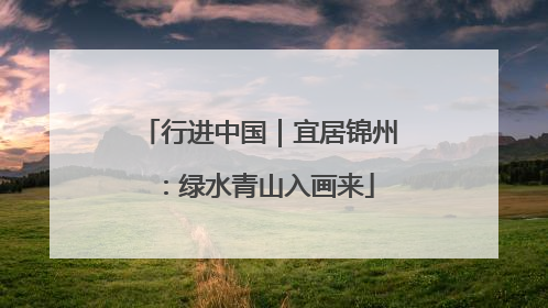 行进中国｜宜居锦州：绿水青山入画来