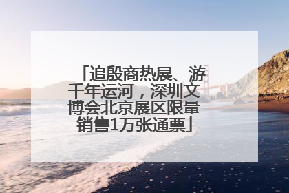 追殷商热展、游千年运河，深圳文博会北京展区限量销售1万张通票