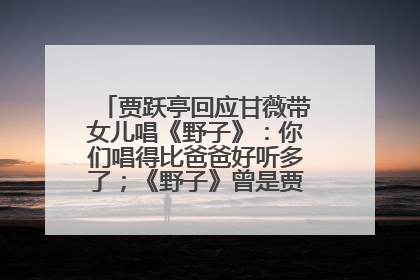 贾跃亭回应甘薇带女儿唱《野子》：你们唱得比爸爸好听多了；《野子》曾是贾跃亭“代表作”