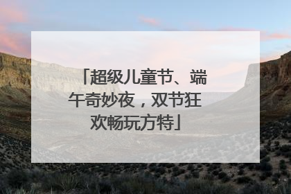 超级儿童节、端午奇妙夜，双节狂欢畅玩方特