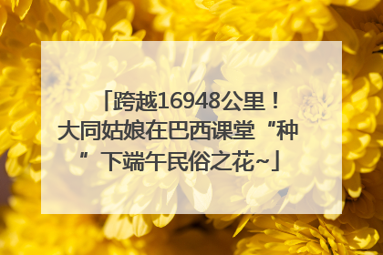 跨越16948公里！大同姑娘在巴西课堂“种”下端午民俗之花~